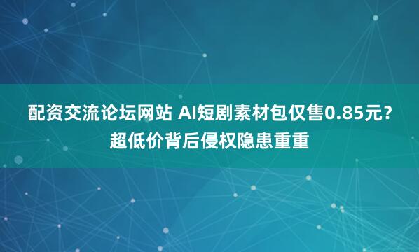 配资交流论坛网站 AI短剧素材包仅售0.85元？超低价背后侵权隐患重重