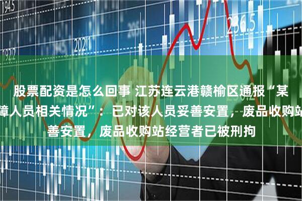 股票配资是怎么回事 江苏连云港赣榆区通报“某废品收购站一残障人员相关情况”:已对该人员妥善安置,废品收购站经营者已被刑拘